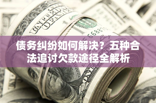 北京债务纠纷如何解决？五种合法追讨欠款途径全解析