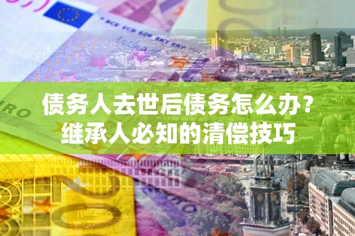 北京债务人去世后债务怎么办？继承人必知的清偿技巧