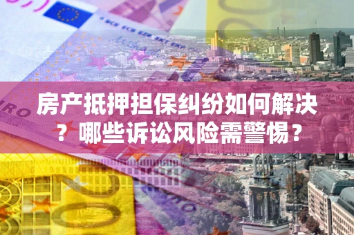 北京房产抵押担保纠纷如何解决？哪些诉讼风险需警惕？